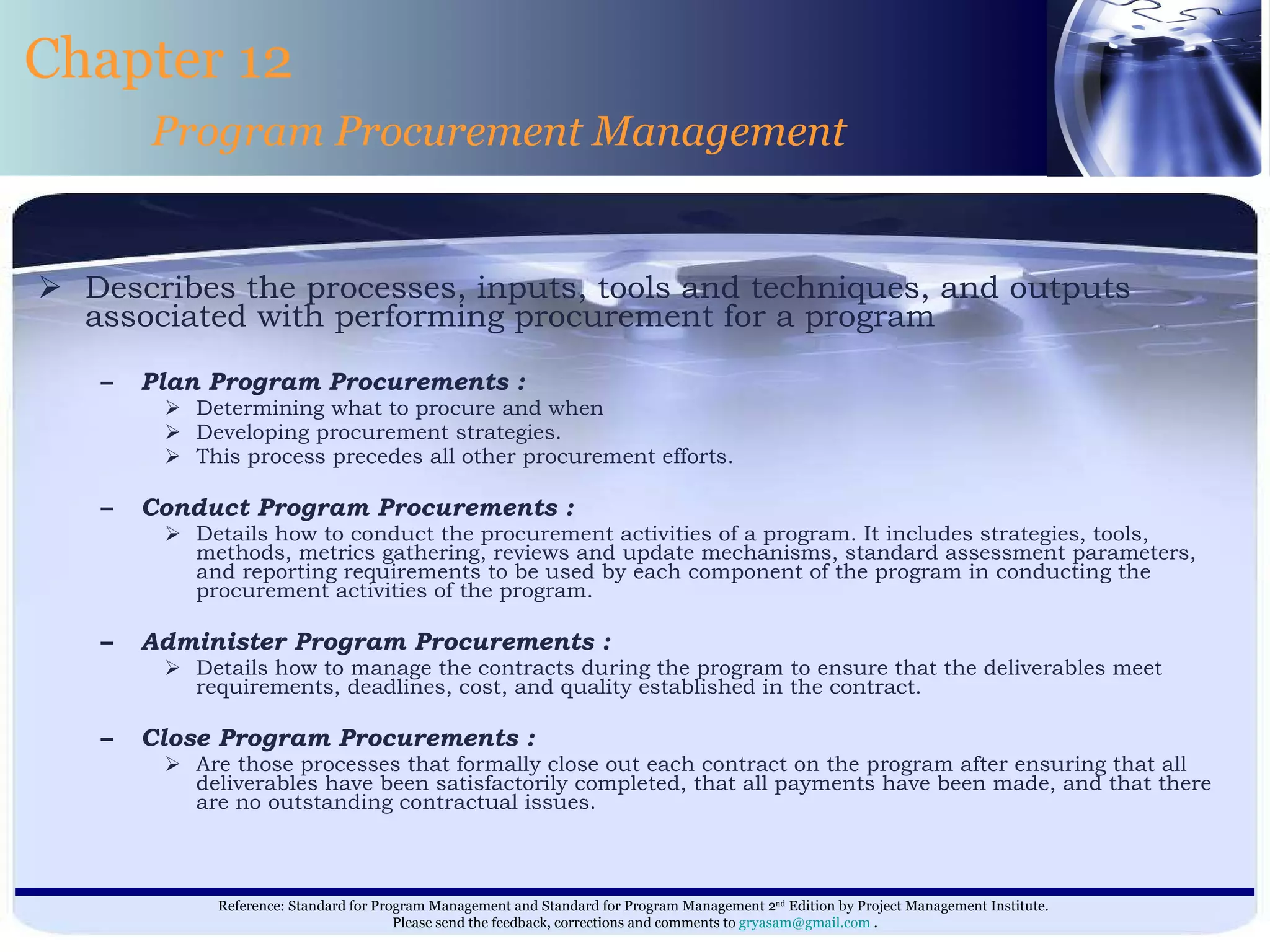 Describes the processes, inputs, tools and techniques, and outputs associated with performing procurement for a program   Plan Program Procurements : Determining what to procure and when  Developing procurement strategies.  This process precedes all other procurement efforts. Conduct Program Procurements : Details how to conduct the procurement activities of a program. It includes strategies, tools, methods, metrics gathering, reviews and update mechanisms, standard assessment parameters, and reporting requirements to be used by each component of the program in conducting the procurement activities of the program. Administer Program Procurements : Details how to manage the contracts during the program to ensure that the deliverables meet requirements, deadlines, cost, and quality established in the contract. Close Program Procurements : Are those processes that formally close out each contract on the program after ensuring that all deliverables have been satisfactorily completed, that all payments have been made, and that there are no outstanding contractual issues. Chapter 12 Program Procurement Management 