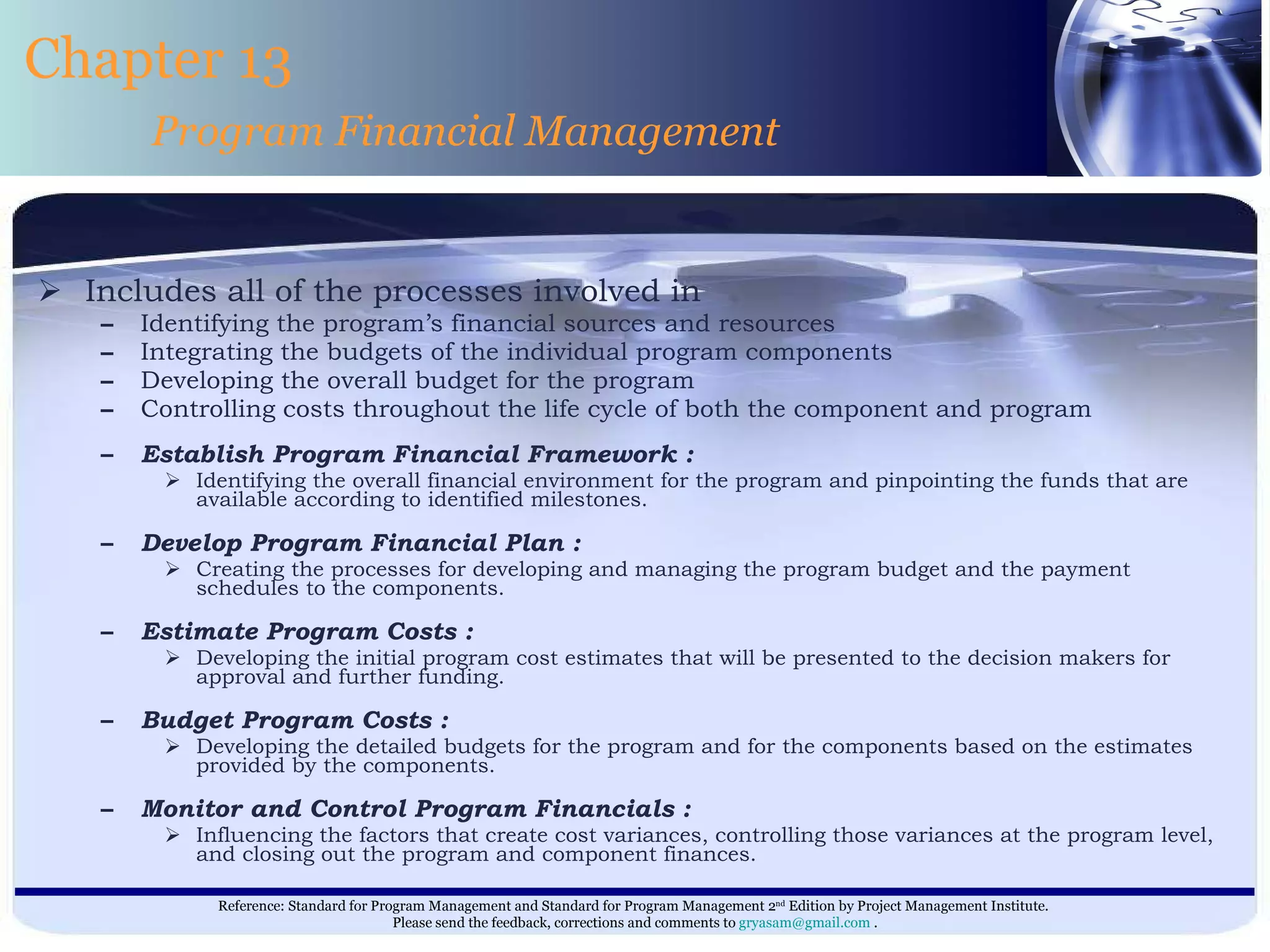 Includes all of the processes involved in Identifying the program’s financial sources and resources Integrating the budgets of the individual program components Developing the overall budget for the program Controlling costs throughout the life cycle of both the component and program  Establish Program Financial Framework : Identifying the overall financial environment for the program and pinpointing the funds that are available according to identified milestones. Develop Program Financial Plan : Creating the processes for developing and managing the program budget and the payment schedules to the components. Estimate Program Costs : Developing the initial program cost estimates that will be presented to the decision makers for approval and further funding. Budget Program Costs : Developing the detailed budgets for the program and for the components based on the estimates provided by the components. Monitor and Control Program Financials : Influencing the factors that create cost variances, controlling those variances at the program level, and closing out the program and component finances. Chapter 13 Program Financial Management 