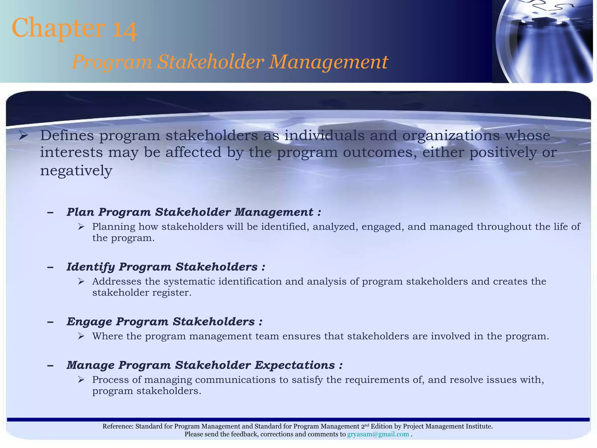 Defines program stakeholders as individuals and organizations whose interests may be affected by the program outcomes, either positively or negatively   Plan Program Stakeholder Management : Planning how stakeholders will be identified, analyzed, engaged, and managed throughout the life of the program. Identify Program Stakeholders : Addresses the systematic identification and analysis of program stakeholders and creates the stakeholder register. Engage Program Stakeholders : Where the program management team ensures that stakeholders are involved in the program. Manage Program Stakeholder Expectations : Process of managing communications to satisfy the requirements of, and resolve issues with, program stakeholders. Chapter 14 Program Stakeholder Management 