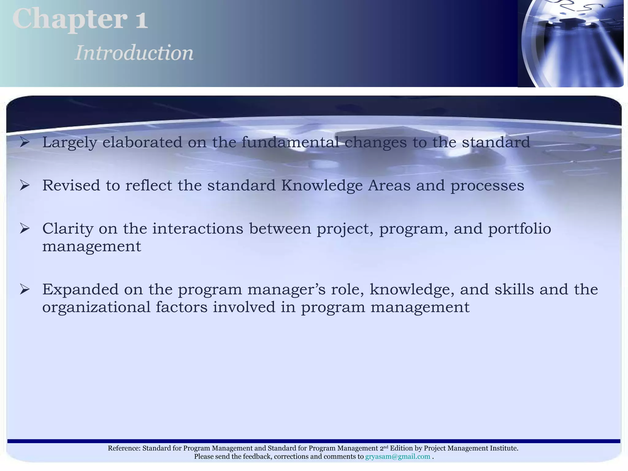 Largely elaborated on the fundamental changes to the standard  Revised to reflect the standard Knowledge Areas and processes Clarity on the interactions between project, program, and portfolio management  Expanded on the program manager’s role, knowledge, and skills and the organizational factors involved in program management  Chapter 1 Introduction 