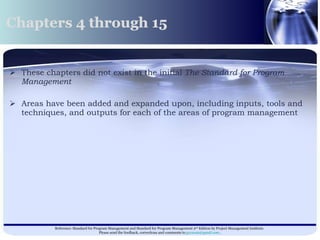 These chapters did not exist in the initial  The Standard for Program Management   Areas have been added and expanded upon, including inputs, tools and techniques, and outputs for each of the areas of program management  Chapters 4 through 15  
