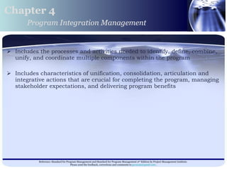 Includes the processes and activities needed to identify, define, combine, unify, and coordinate multiple components within the program Includes characteristics of unification, consolidation, articulation and integrative actions that are crucial for completing the program, managing stakeholder expectations, and delivering program benefits  Chapter 4 Program Integration Management 