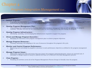 Initiate Program :   To produce the information needed to begin effective program planning as a basis for efficient execution and obtain the authorization for this work approval of the program charter. Develop Program Management Plan  : Consolidating and coordinating all subsidiary plans into a program management plan as well as updating the program roadmap. This plan will serve as the consolidated plan for executing, monitoring, and closing the program. Develop Program Infrastructure : Identifying, assessing, and developing the infrastructure required to support the program. Direct and Manage Program Execution : Managing the execution of the program management plan to achieve program objectives. Manage Program Resources : Tracking, assessing, and adapting to the use of resources throughout the program’s life cycle. Monitor and Control Program Performance : Monitoring and controlling the program’s execution to meet performance objectives as defined in the program management plan. Manage Program Issues : Addressing unplanned risks and events that may impact the program’s planned directives. Issues are assessed and, if necessary, a change request is issued to address the issue or is referred to the Risk Management process. Close Program : Finalizing all activities across all of the Program Management Process Groups to formally close the program. Chapter 4 Program Integration Management  Cont… 