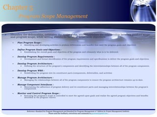 Identifies the deliverables, estimates the major risks, and establishes the relationship between product scope and program scope, while setting standards for clear achievable objectives Plan Program Scope  : Identifying and developing activities to produce deliverables and benefits that meet the program goals and objectives. Define Program Goals and Objectives : Establishing the overall goals and objectives of the program and ultimately what is to be delivered. Develop Program Requirements : Development and formal identification of the program requirements and specifications to deliver the program goals and objectives. Develop Program Architecture :  Defining the structure of the program’s components and identifying the interrelationships between all of the program components. Develop Program WBS : Subdividing the program into its constituent parts (components, deliverables, and activities Manage Program Architecture : Managing the relationships between all of the program components to ensure the program architecture remains up-to-date. Manage Component Interfaces : Maintaining the adherence of program delivery and its constituent parts and managing interrelationships between the program’s components. Monitor and Control Program Scope : Ensuring the program’s scope is controlled to meet the agreed-upon goals and realize the agreed program objectives and benefits identified in the program charter. Chapter 5 Program Scope Management 