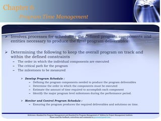 Involves processes for scheduling the defined program components and entities necessary to produce the final program deliverables  Determining the following to keep the overall program on track and within the defined constraints  The order in which the individual components are executed  The critical path for the program  The milestones to be measured  Develop Program Schedule : Defining the program components needed to produce the program deliverables Determine the order in which the components must be executed Estimate the amount of time required to accomplish each component Identify the major program level milestones during the performance period. Monitor and Control Program Schedule : Ensuring the program produces the required deliverables and solutions on time.  Chapter 6 Program Time Management 