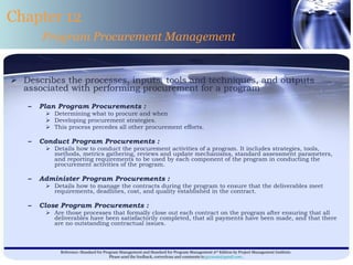 Describes the processes, inputs, tools and techniques, and outputs associated with performing procurement for a program   Plan Program Procurements : Determining what to procure and when  Developing procurement strategies.  This process precedes all other procurement efforts. Conduct Program Procurements : Details how to conduct the procurement activities of a program. It includes strategies, tools, methods, metrics gathering, reviews and update mechanisms, standard assessment parameters, and reporting requirements to be used by each component of the program in conducting the procurement activities of the program. Administer Program Procurements : Details how to manage the contracts during the program to ensure that the deliverables meet requirements, deadlines, cost, and quality established in the contract. Close Program Procurements : Are those processes that formally close out each contract on the program after ensuring that all deliverables have been satisfactorily completed, that all payments have been made, and that there are no outstanding contractual issues. Chapter 12 Program Procurement Management 