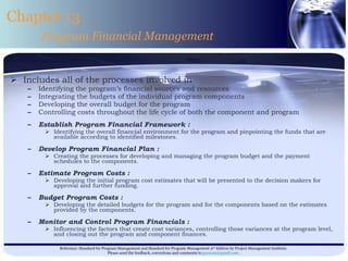 Includes all of the processes involved in Identifying the program’s financial sources and resources Integrating the budgets of the individual program components Developing the overall budget for the program Controlling costs throughout the life cycle of both the component and program  Establish Program Financial Framework : Identifying the overall financial environment for the program and pinpointing the funds that are available according to identified milestones. Develop Program Financial Plan : Creating the processes for developing and managing the program budget and the payment schedules to the components. Estimate Program Costs : Developing the initial program cost estimates that will be presented to the decision makers for approval and further funding. Budget Program Costs : Developing the detailed budgets for the program and for the components based on the estimates provided by the components. Monitor and Control Program Financials : Influencing the factors that create cost variances, controlling those variances at the program level, and closing out the program and component finances. Chapter 13 Program Financial Management 