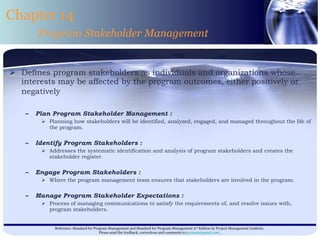 Defines program stakeholders as individuals and organizations whose interests may be affected by the program outcomes, either positively or negatively   Plan Program Stakeholder Management : Planning how stakeholders will be identified, analyzed, engaged, and managed throughout the life of the program. Identify Program Stakeholders : Addresses the systematic identification and analysis of program stakeholders and creates the stakeholder register. Engage Program Stakeholders : Where the program management team ensures that stakeholders are involved in the program. Manage Program Stakeholder Expectations : Process of managing communications to satisfy the requirements of, and resolve issues with, program stakeholders. Chapter 14 Program Stakeholder Management 