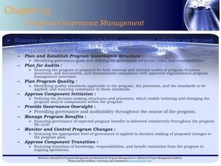 Ensures decision-making and delivery management activities are focused on achieving program goals in a consistent manner, addressing appropriate risks and fulfilling stakeholder requirements  Plan and Establish Program Governance Structure : Identifying governance goals and defining the governance structure, roles, and responsibilities. Plan for Audits : Ensuring the program is prepared for both external and internal audits of program finances, processes, and documents, and demonstrates compliance with approved organizational program management processes. Plan Program Quality : Identifying quality standards applicable to the program, the processes, and the standards to be applied, and ensuring compliance to these standards. Approve Component Initiation : Defining the decision-making structures and processes, which enable initiating and changing the program and/or components within the program. Provide Governance Oversight : Providing governance and auditability throughout the course of the program. Manage Program Benefits : Ensuring governance of expected program benefits is delivered consistently throughout the program life cycle. Monitor and Control Program Changes : Ensuring the appropriate level of governance is applied to decision making of proposed changes to the program plan. Approve Component Transition : Ensuring transition of knowledge, responsibilities, and benefit realization from the program to ongoing operations. Chapter 15 Program Governance Management 