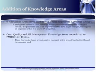 Addition of Knowledge Areas 9 Knowledge Areas have been added which map to the 5 Process Groups Though the names of the Knowledge Areas appear similar compared to original version, the processes and their respective ITTOs  have major changes, which gives an impression that it is a new KA altogether. Cost, Quality and HR Management Knowledge Areas are referred to PMBOK 4th Edition. These Knowledge Areas are adequately managed at the project level rather than at the program level.  