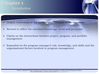 Largely elaborated on the fundamental changes to the standard  Revised to reflect the standard Knowledge Areas and processes Clarity on the interactions between project, program, and portfolio management  Expanded on the program manager’s role, knowledge, and skills and the organizational factors involved in program management  Chapter 1 Introduction 