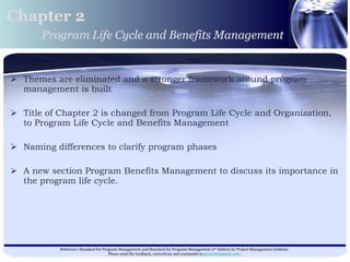 Themes are eliminated and a stronger framework around program management is built Title of Chapter 2 is changed from Program Life Cycle and Organization, to Program Life Cycle and Benefits Management  Naming differences to clarify program phases A new section Program Benefits Management to discuss its importance in the program life cycle.  Chapter 2 Program Life Cycle and Benefits Management 