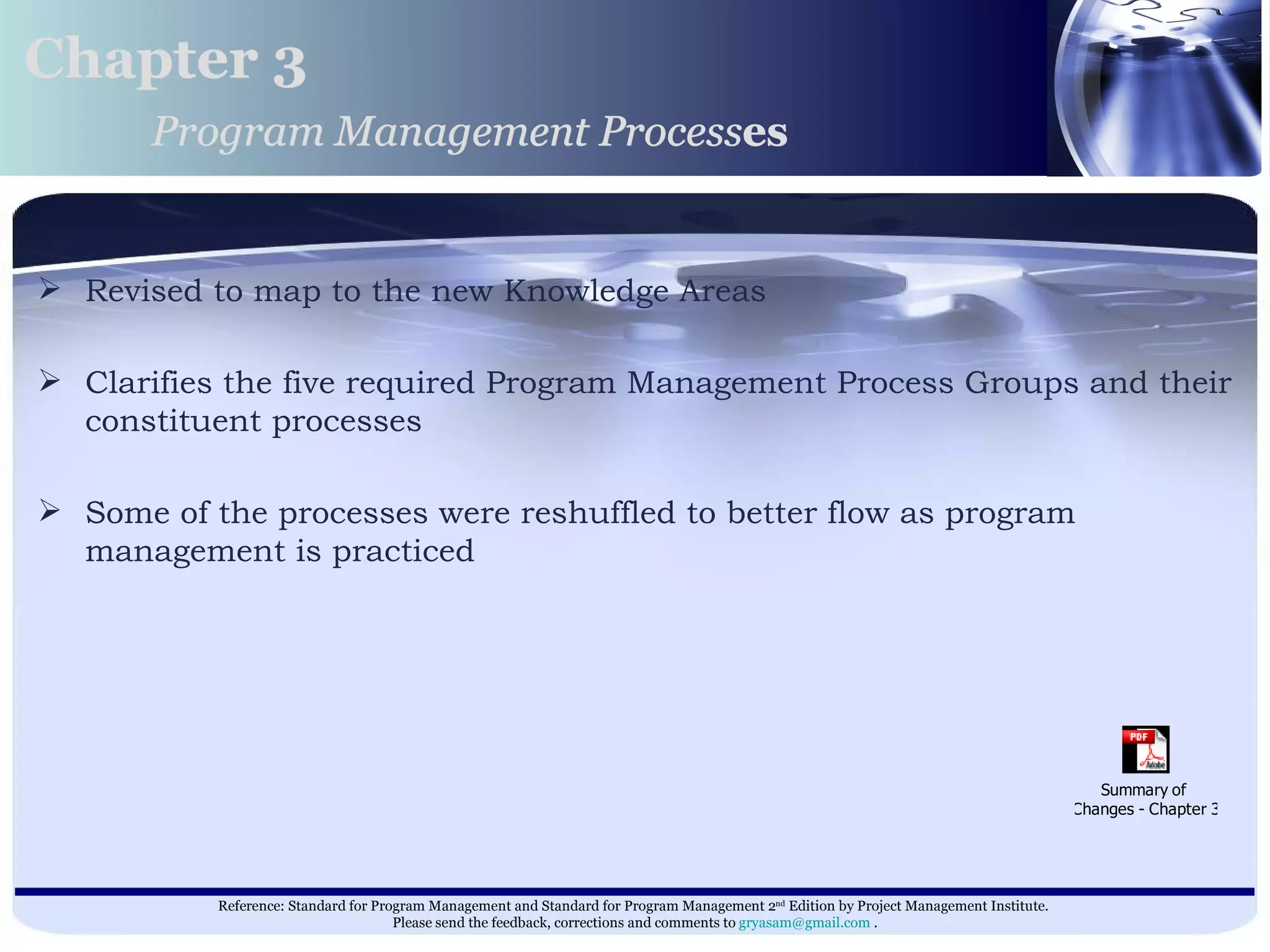 Revised to map to the new Knowledge Areas Clarifies the five required Program Management Process Groups and their constituent processes Some of the processes were reshuffled to better flow as program management is practiced  Chapter 3 Program Management Process es 