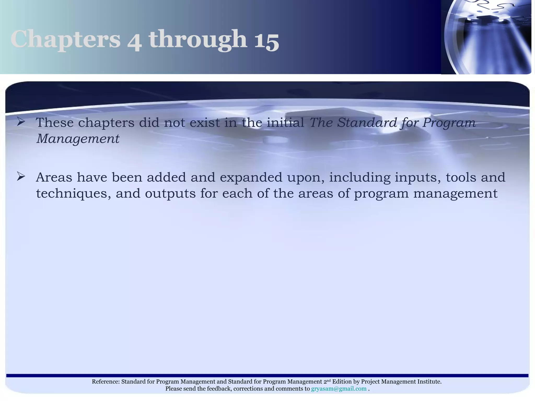 These chapters did not exist in the initial  The Standard for Program Management   Areas have been added and expanded upon, including inputs, tools and techniques, and outputs for each of the areas of program management  Chapters 4 through 15  