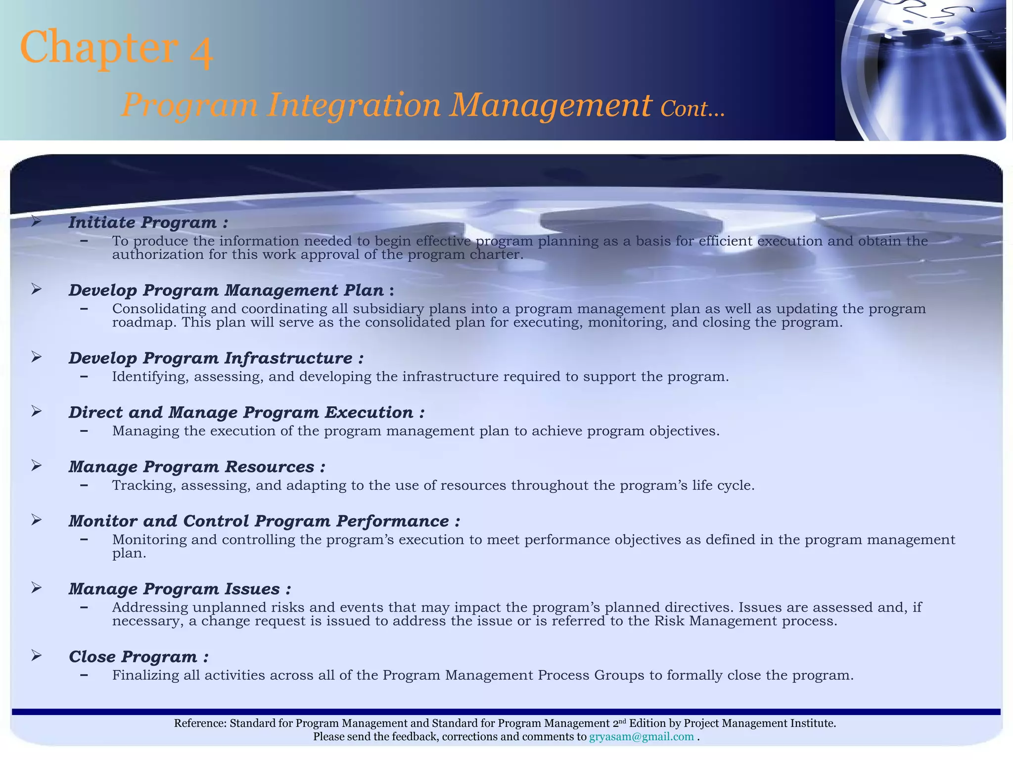 Initiate Program :   To produce the information needed to begin effective program planning as a basis for efficient execution and obtain the authorization for this work approval of the program charter. Develop Program Management Plan  : Consolidating and coordinating all subsidiary plans into a program management plan as well as updating the program roadmap. This plan will serve as the consolidated plan for executing, monitoring, and closing the program. Develop Program Infrastructure : Identifying, assessing, and developing the infrastructure required to support the program. Direct and Manage Program Execution : Managing the execution of the program management plan to achieve program objectives. Manage Program Resources : Tracking, assessing, and adapting to the use of resources throughout the program’s life cycle. Monitor and Control Program Performance : Monitoring and controlling the program’s execution to meet performance objectives as defined in the program management plan. Manage Program Issues : Addressing unplanned risks and events that may impact the program’s planned directives. Issues are assessed and, if necessary, a change request is issued to address the issue or is referred to the Risk Management process. Close Program : Finalizing all activities across all of the Program Management Process Groups to formally close the program. Chapter 4 Program Integration Management  Cont… 