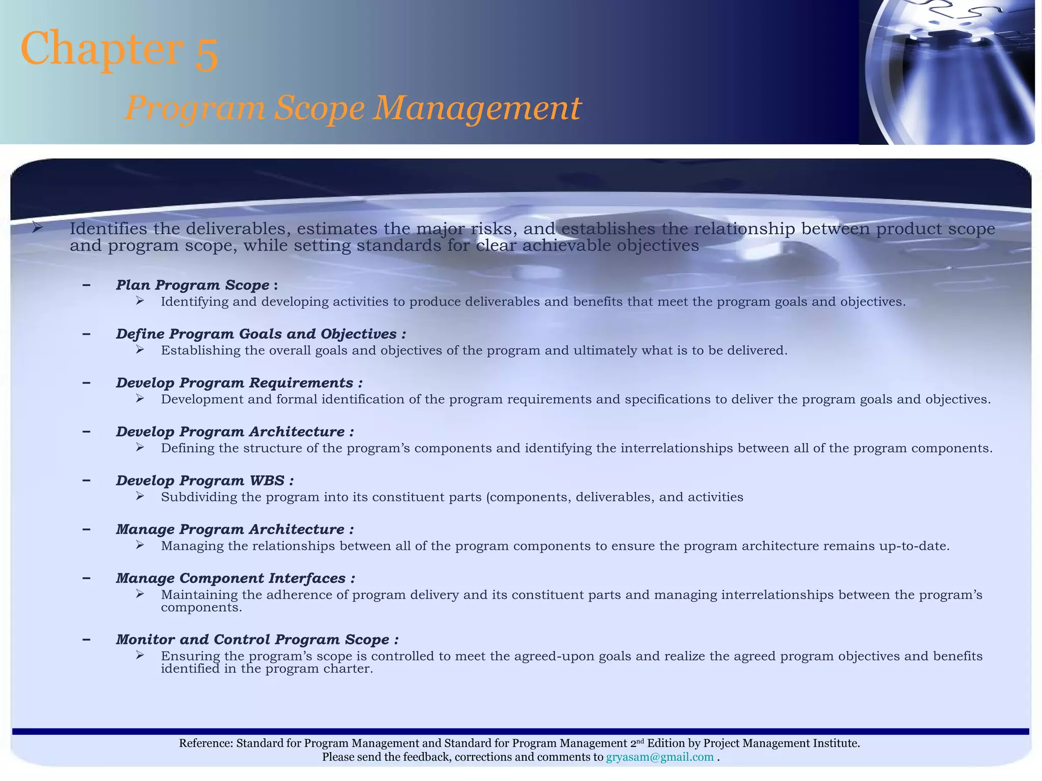 Identifies the deliverables, estimates the major risks, and establishes the relationship between product scope and program scope, while setting standards for clear achievable objectives Plan Program Scope  : Identifying and developing activities to produce deliverables and benefits that meet the program goals and objectives. Define Program Goals and Objectives : Establishing the overall goals and objectives of the program and ultimately what is to be delivered. Develop Program Requirements : Development and formal identification of the program requirements and specifications to deliver the program goals and objectives. Develop Program Architecture :  Defining the structure of the program’s components and identifying the interrelationships between all of the program components. Develop Program WBS : Subdividing the program into its constituent parts (components, deliverables, and activities Manage Program Architecture : Managing the relationships between all of the program components to ensure the program architecture remains up-to-date. Manage Component Interfaces : Maintaining the adherence of program delivery and its constituent parts and managing interrelationships between the program’s components. Monitor and Control Program Scope : Ensuring the program’s scope is controlled to meet the agreed-upon goals and realize the agreed program objectives and benefits identified in the program charter. Chapter 5 Program Scope Management 