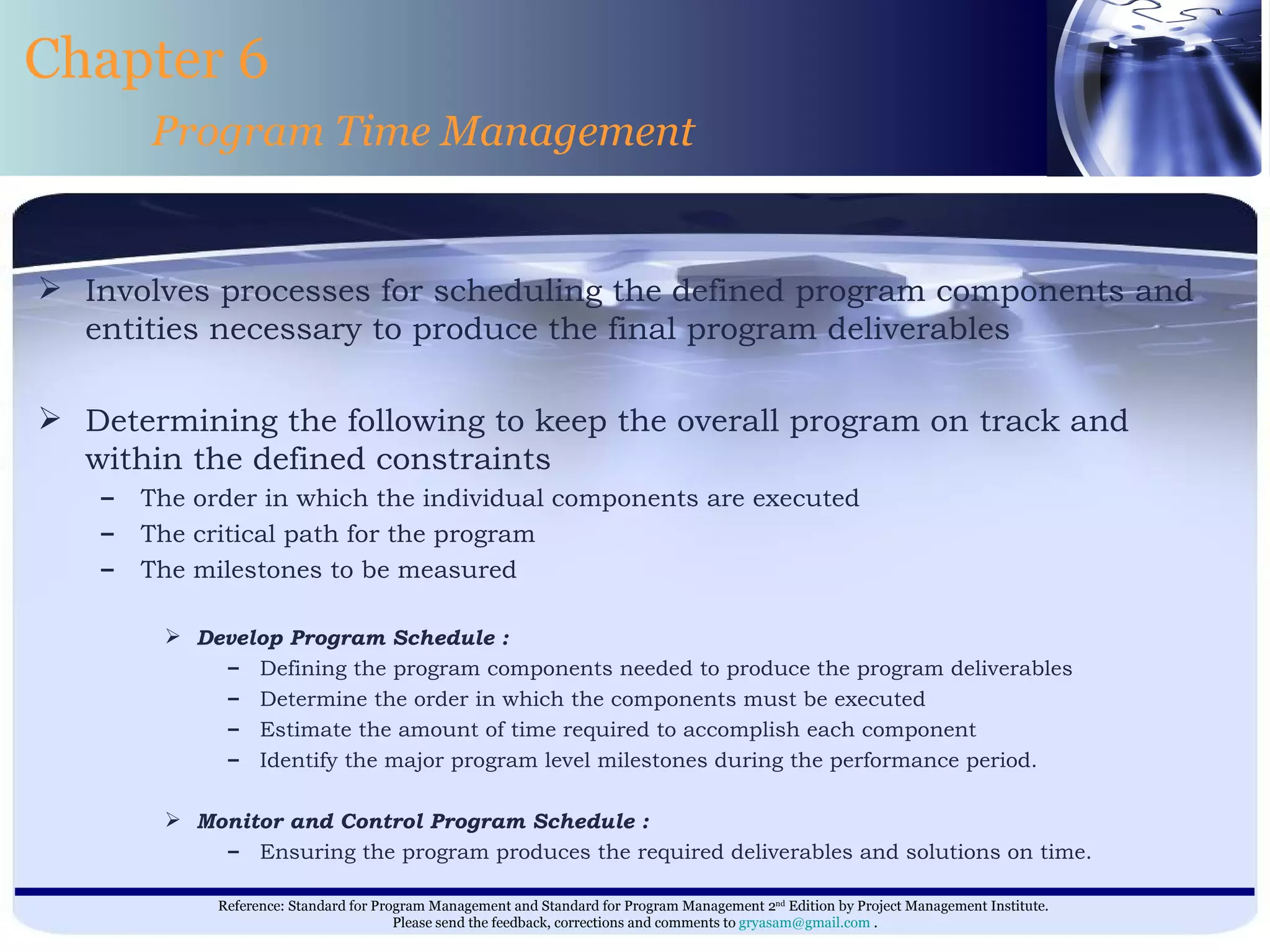 Involves processes for scheduling the defined program components and entities necessary to produce the final program deliverables  Determining the following to keep the overall program on track and within the defined constraints  The order in which the individual components are executed  The critical path for the program  The milestones to be measured  Develop Program Schedule : Defining the program components needed to produce the program deliverables Determine the order in which the components must be executed Estimate the amount of time required to accomplish each component Identify the major program level milestones during the performance period. Monitor and Control Program Schedule : Ensuring the program produces the required deliverables and solutions on time.  Chapter 6 Program Time Management 