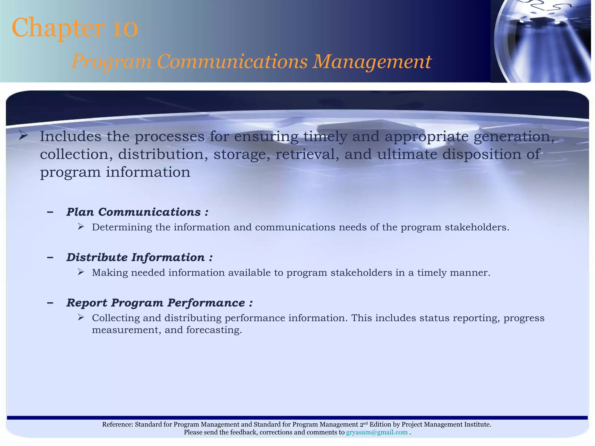 Includes the processes for ensuring timely and appropriate generation, collection, distribution, storage, retrieval, and ultimate disposition of program information  Plan Communications : Determining the information and communications needs of the program stakeholders. Distribute Information : Making needed information available to program stakeholders in a timely manner. Report Program Performance : Collecting and distributing performance information. This includes status reporting, progress measurement, and forecasting. Chapter 10 Program Communications Management 