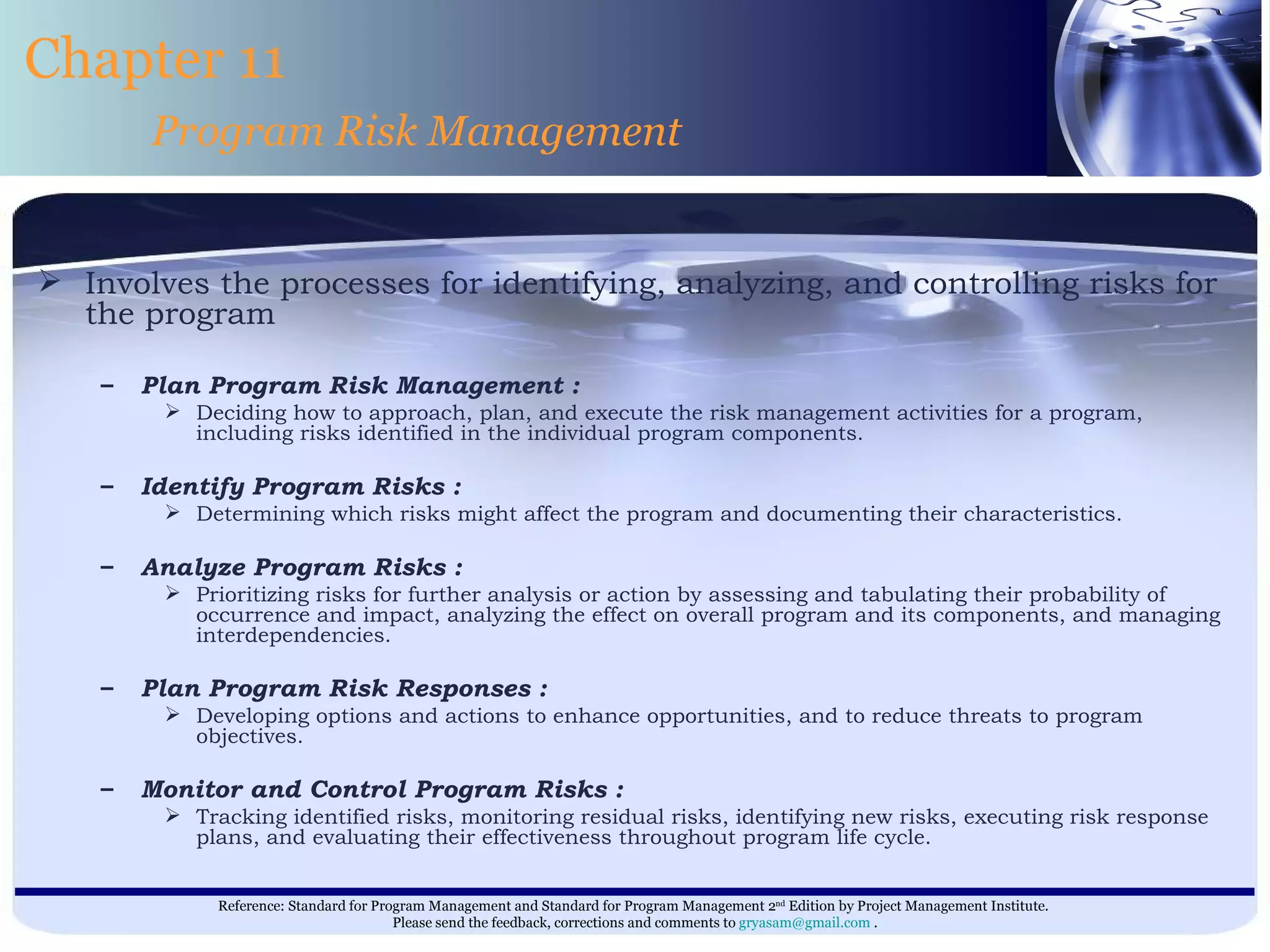 Involves the processes for identifying, analyzing, and controlling risks for the program  Plan Program Risk Management : Deciding how to approach, plan, and execute the risk management activities for a program, including risks identified in the individual program components. Identify Program Risks : Determining which risks might affect the program and documenting their characteristics. Analyze Program Risks : Prioritizing risks for further analysis or action by assessing and tabulating their probability of occurrence and impact, analyzing the effect on overall program and its components, and managing interdependencies. Plan Program Risk Responses : Developing options and actions to enhance opportunities, and to reduce threats to program objectives. Monitor and Control Program Risks : Tracking identified risks, monitoring residual risks, identifying new risks, executing risk response plans, and evaluating their effectiveness throughout program life cycle.  Chapter 11 Program Risk Management 