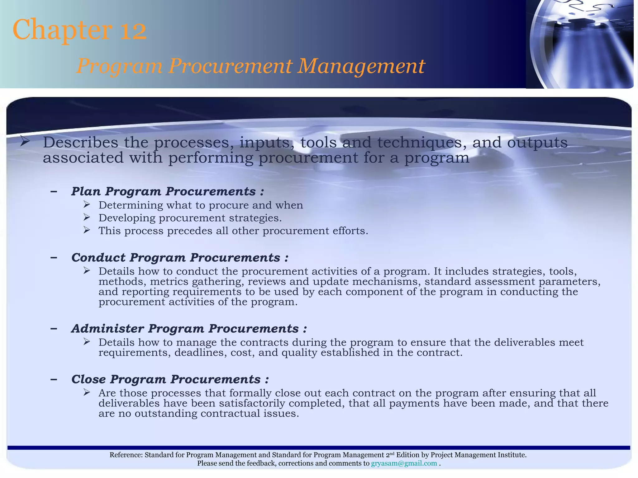 Describes the processes, inputs, tools and techniques, and outputs associated with performing procurement for a program   Plan Program Procurements : Determining what to procure and when  Developing procurement strategies.  This process precedes all other procurement efforts. Conduct Program Procurements : Details how to conduct the procurement activities of a program. It includes strategies, tools, methods, metrics gathering, reviews and update mechanisms, standard assessment parameters, and reporting requirements to be used by each component of the program in conducting the procurement activities of the program. Administer Program Procurements : Details how to manage the contracts during the program to ensure that the deliverables meet requirements, deadlines, cost, and quality established in the contract. Close Program Procurements : Are those processes that formally close out each contract on the program after ensuring that all deliverables have been satisfactorily completed, that all payments have been made, and that there are no outstanding contractual issues. Chapter 12 Program Procurement Management 