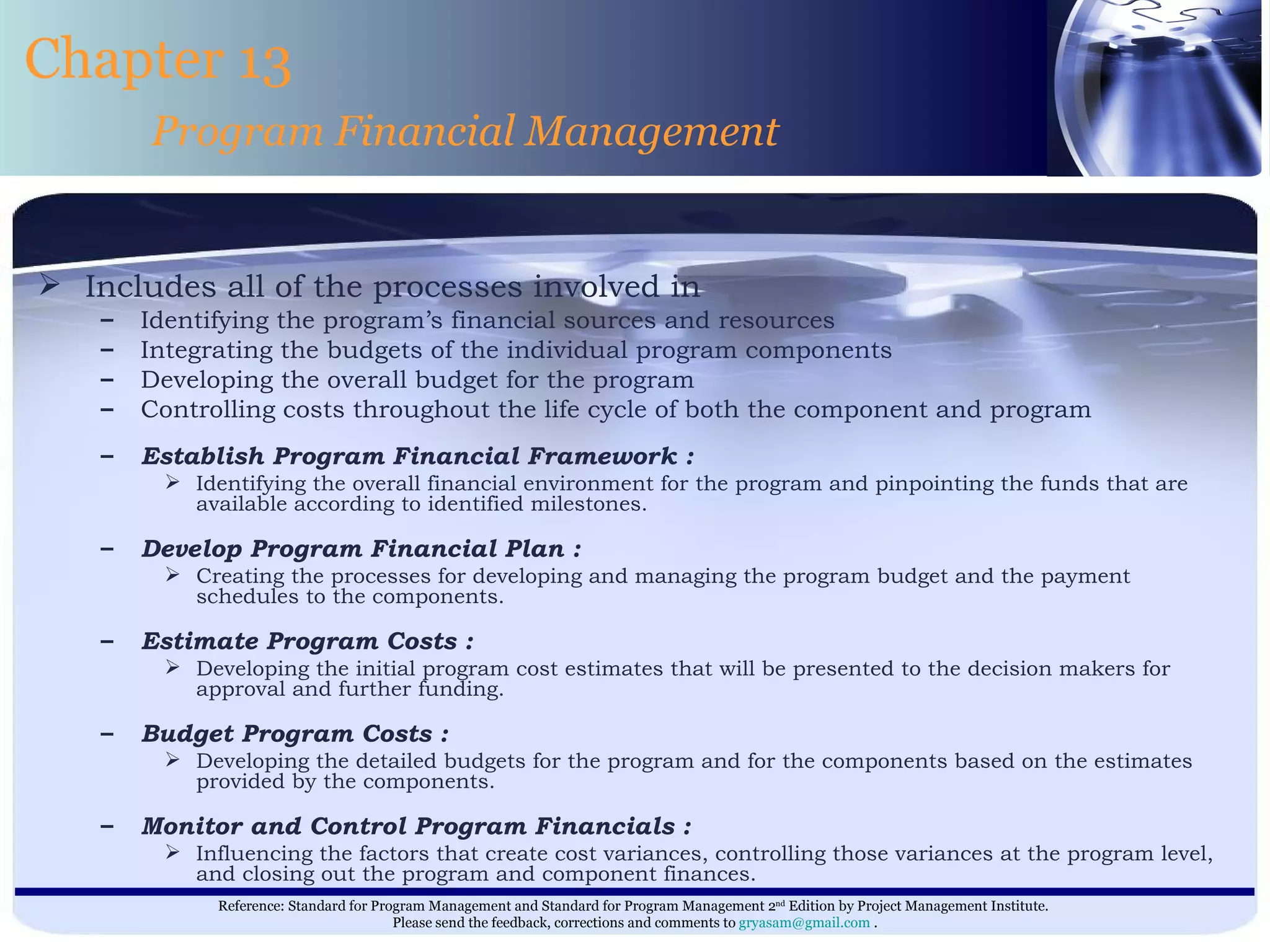 Includes all of the processes involved in Identifying the program’s financial sources and resources Integrating the budgets of the individual program components Developing the overall budget for the program Controlling costs throughout the life cycle of both the component and program  Establish Program Financial Framework : Identifying the overall financial environment for the program and pinpointing the funds that are available according to identified milestones. Develop Program Financial Plan : Creating the processes for developing and managing the program budget and the payment schedules to the components. Estimate Program Costs : Developing the initial program cost estimates that will be presented to the decision makers for approval and further funding. Budget Program Costs : Developing the detailed budgets for the program and for the components based on the estimates provided by the components. Monitor and Control Program Financials : Influencing the factors that create cost variances, controlling those variances at the program level, and closing out the program and component finances. Chapter 13 Program Financial Management 