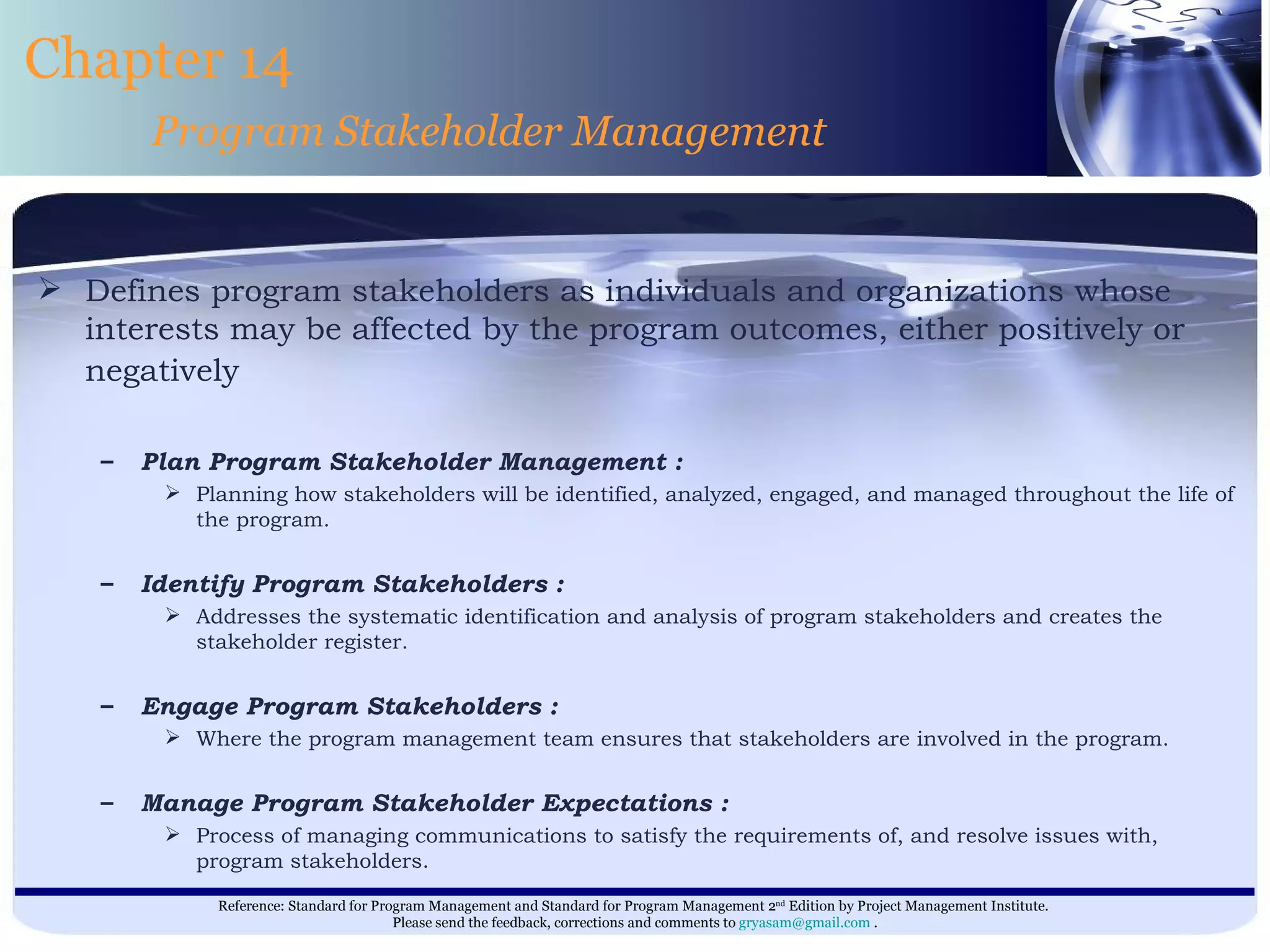 Defines program stakeholders as individuals and organizations whose interests may be affected by the program outcomes, either positively or negatively   Plan Program Stakeholder Management : Planning how stakeholders will be identified, analyzed, engaged, and managed throughout the life of the program. Identify Program Stakeholders : Addresses the systematic identification and analysis of program stakeholders and creates the stakeholder register. Engage Program Stakeholders : Where the program management team ensures that stakeholders are involved in the program. Manage Program Stakeholder Expectations : Process of managing communications to satisfy the requirements of, and resolve issues with, program stakeholders. Chapter 14 Program Stakeholder Management 