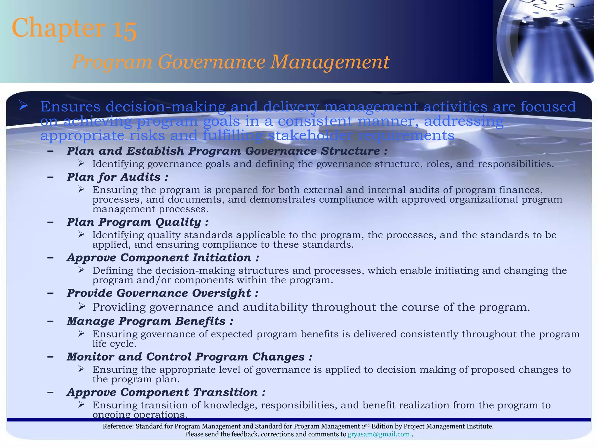 Ensures decision-making and delivery management activities are focused on achieving program goals in a consistent manner, addressing appropriate risks and fulfilling stakeholder requirements  Plan and Establish Program Governance Structure : Identifying governance goals and defining the governance structure, roles, and responsibilities. Plan for Audits : Ensuring the program is prepared for both external and internal audits of program finances, processes, and documents, and demonstrates compliance with approved organizational program management processes. Plan Program Quality : Identifying quality standards applicable to the program, the processes, and the standards to be applied, and ensuring compliance to these standards. Approve Component Initiation : Defining the decision-making structures and processes, which enable initiating and changing the program and/or components within the program. Provide Governance Oversight : Providing governance and auditability throughout the course of the program. Manage Program Benefits : Ensuring governance of expected program benefits is delivered consistently throughout the program life cycle. Monitor and Control Program Changes : Ensuring the appropriate level of governance is applied to decision making of proposed changes to the program plan. Approve Component Transition : Ensuring transition of knowledge, responsibilities, and benefit realization from the program to ongoing operations. Chapter 15 Program Governance Management 