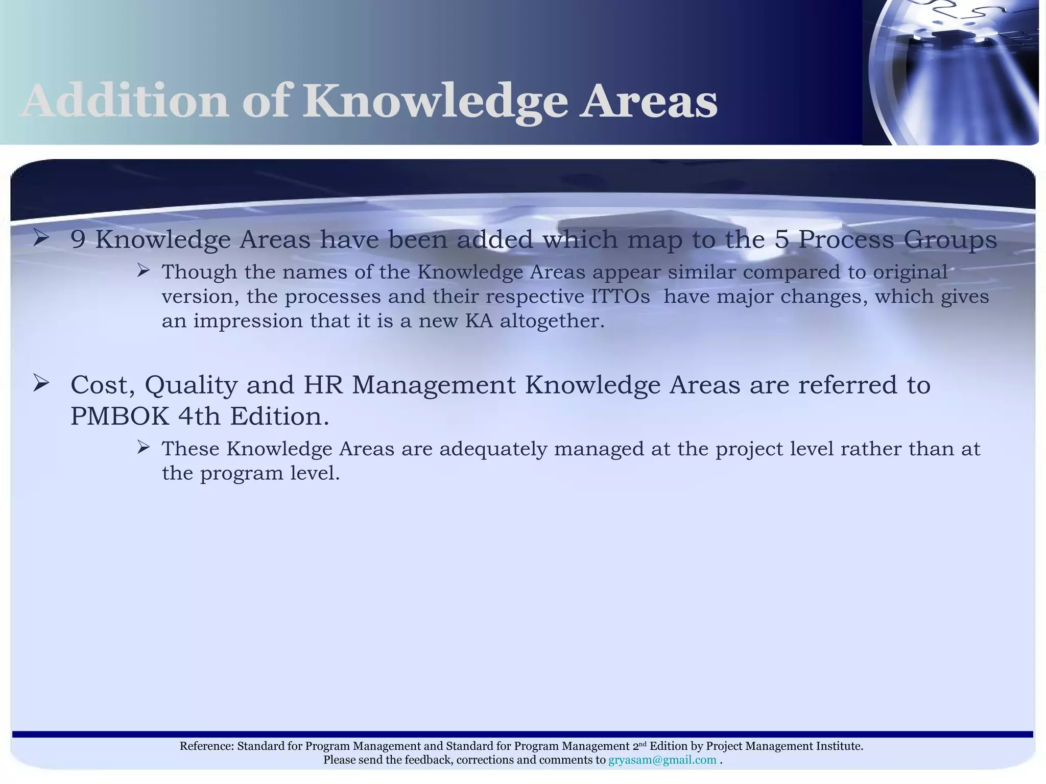 Addition of Knowledge Areas 9 Knowledge Areas have been added which map to the 5 Process Groups Though the names of the Knowledge Areas appear similar compared to original version, the processes and their respective ITTOs  have major changes, which gives an impression that it is a new KA altogether. Cost, Quality and HR Management Knowledge Areas are referred to PMBOK 4th Edition. These Knowledge Areas are adequately managed at the project level rather than at the program level.  