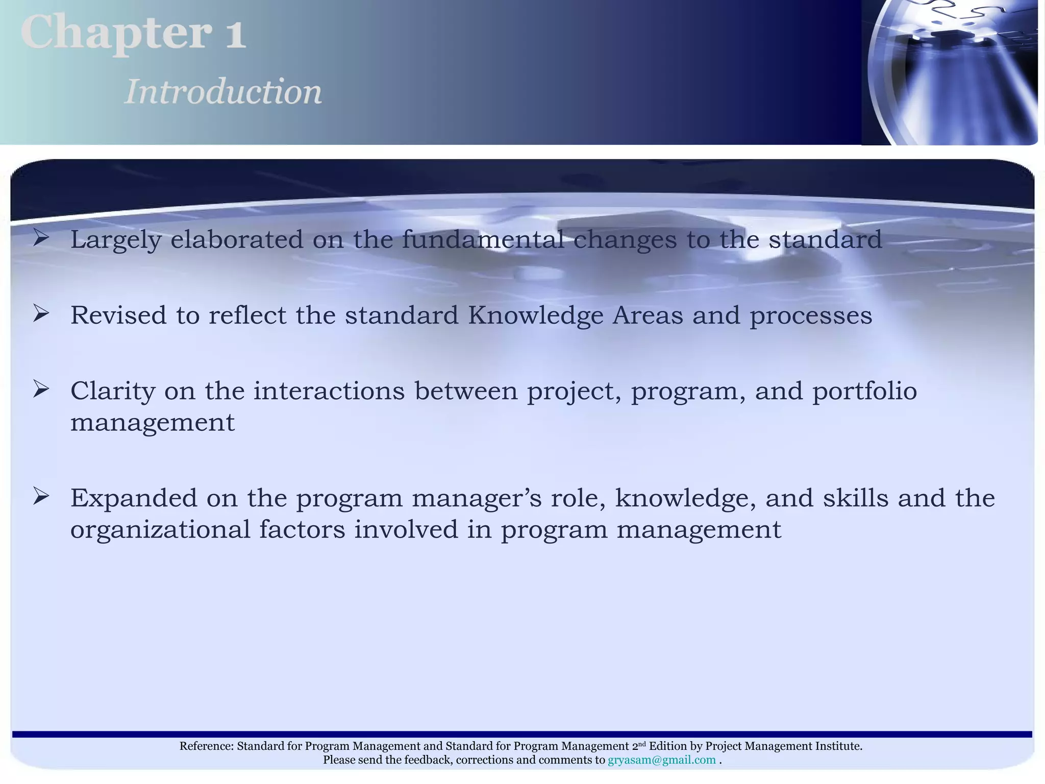 Largely elaborated on the fundamental changes to the standard  Revised to reflect the standard Knowledge Areas and processes Clarity on the interactions between project, program, and portfolio management  Expanded on the program manager’s role, knowledge, and skills and the organizational factors involved in program management  Chapter 1 Introduction 