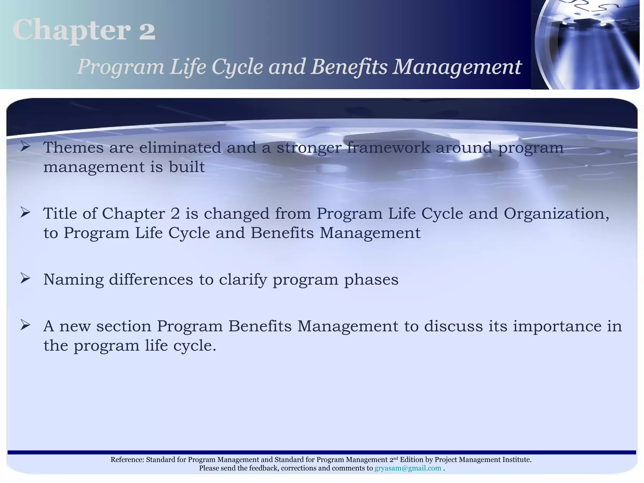 Themes are eliminated and a stronger framework around program management is built Title of Chapter 2 is changed from Program Life Cycle and Organization, to Program Life Cycle and Benefits Management  Naming differences to clarify program phases A new section Program Benefits Management to discuss its importance in the program life cycle.  Chapter 2 Program Life Cycle and Benefits Management 