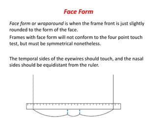Face Form
Face form or wraparound is when the frame front is just slightly
rounded to the form of the face.
Frames with face form will not conform to the four point touch
test, but must be symmetrical nonetheless.
The temporal sides of the eyewires should touch, and the nasal
sides should be equidistant from the ruler.
 