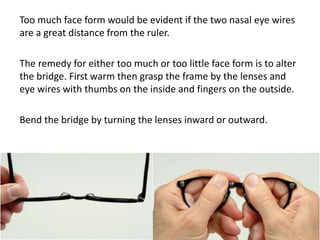 Too much face form would be evident if the two nasal eye wires
are a great distance from the ruler.
The remedy for either too much or too little face form is to alter
the bridge. First warm then grasp the frame by the lenses and
eye wires with thumbs on the inside and fingers on the outside.
Bend the bridge by turning the lenses inward or outward.
 