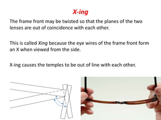 X-ing
The frame front may be twisted so that the planes of the two
lenses are out of coincidence with each other.
This is called Xing because the eye wires of the frame front form
an X when viewed from the side.
X-ing causes the temples to be out of line with each other.
 