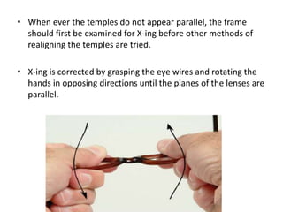 • When ever the temples do not appear parallel, the frame
should first be examined for X-ing before other methods of
realigning the temples are tried.
• X-ing is corrected by grasping the eye wires and rotating the
hands in opposing directions until the planes of the lenses are
parallel.
 