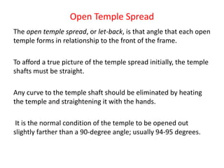 Open Temple Spread
The open temple spread, or let-back, is that angle that each open
temple forms in relationship to the front of the frame.
To afford a true picture of the temple spread initially, the temple
shafts must be straight.
Any curve to the temple shaft should be eliminated by heating
the temple and straightening it with the hands.
It is the normal condition of the temple to be opened out
slightly farther than a 90-degree angle; usually 94-95 degrees.
 