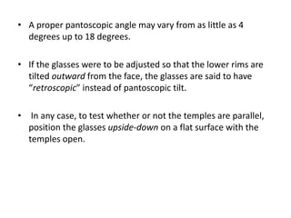 • A proper pantoscopic angle may vary from as little as 4
degrees up to 18 degrees.
• If the glasses were to be adjusted so that the lower rims are
tilted outward from the face, the glasses are said to have
“retroscopic” instead of pantoscopic tilt.
• In any case, to test whether or not the temples are parallel,
position the glasses upside-down on a flat surface with the
temples open.
 