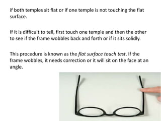 if both temples sit flat or if one temple is not touching the flat
surface.
If it is difficult to tell, first touch one temple and then the other
to see if the frame wobbles back and forth or if it sits solidly.
This procedure is known as the flat surface touch test. If the
frame wobbles, it needs correction or it will sit on the face at an
angle.
 