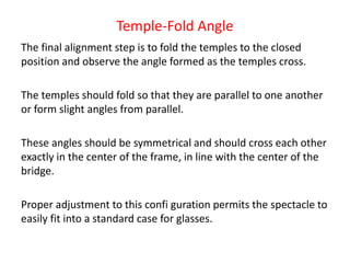 Temple-Fold Angle
The final alignment step is to fold the temples to the closed
position and observe the angle formed as the temples cross.
The temples should fold so that they are parallel to one another
or form slight angles from parallel.
These angles should be symmetrical and should cross each other
exactly in the center of the frame, in line with the center of the
bridge.
Proper adjustment to this confi guration permits the spectacle to
easily fit into a standard case for glasses.
 