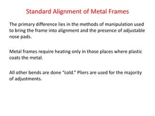 Standard Alignment of Metal Frames
The primary difference lies in the methods of manipulation used
to bring the frame into alignment and the presence of adjustable
nose pads.
Metal frames require heating only in those places where plastic
coats the metal.
All other bends are done “cold.” Pliers are used for the majority
of adjustments.
 