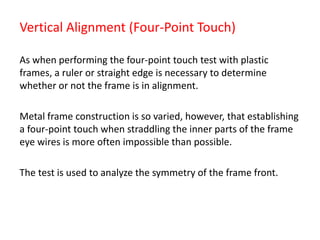 Vertical Alignment (Four-Point Touch)
As when performing the four-point touch test with plastic
frames, a ruler or straight edge is necessary to determine
whether or not the frame is in alignment.
Metal frame construction is so varied, however, that establishing
a four-point touch when straddling the inner parts of the frame
eye wires is more often impossible than possible.
The test is used to analyze the symmetry of the frame front.
 