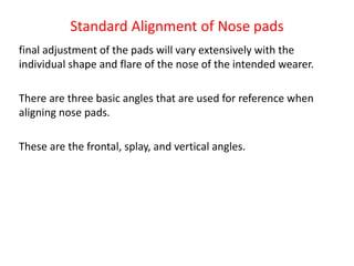 Standard Alignment of Nose pads
final adjustment of the pads will vary extensively with the
individual shape and flare of the nose of the intended wearer.
There are three basic angles that are used for reference when
aligning nose pads.
These are the frontal, splay, and vertical angles.
 
