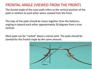 FRONTAL ANGLE (VIEWED FROM THE FRONT)
The frontal angle of the nose pads refers to the vertical position of the
pads in relation to each other when viewed from the front.
The tops of the pads should be closer together than the bottoms,
angling in toward each other approximately 20 degrees from a true
vertical.
Most pads can be “rocked” about a swivel joint. The pads should be
slanted for the frontal angle by the same amount.
 