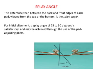 SPLAY ANGLE
This difference then between the back and front edges of each
pad, viewed from the top or the bottom, is the splay angle.
For initial alignment, a splay angle of 25 to 30 degrees is
satisfactory and may be achieved through the use of the pad-
adjusting pliers.
 