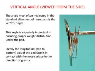 VERTICAL ANGLE (VIEWED FROM THE SIDE)
The angle most often neglected in the
standard alignment of nose pads is the
vertical angle.
This angle is especially important in
ensuring proper weight distribution
under the pad.
Ideally the longitudinal (top to
bottom) axis of the pad face is in
contact with the nose surface in the
direction of gravity.
 