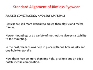Standard Alignment of Rimless Eyewear
RIMLESS CONSTRUCTION AND LENS MATERIALS
Rimless are still more difficult to adjust than plastic and metal
frames.
Newer mountings use a variety of methods to give extra stability
to the mounting.
In the past, the lens was held in place with one hole nasally and
one hole temporally.
Now there may be more than one hole, or a hole and an edge
notch used in combination.
 