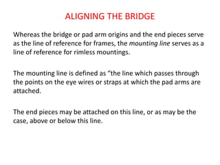 ALIGNING THE BRIDGE
Whereas the bridge or pad arm origins and the end pieces serve
as the line of reference for frames, the mounting line serves as a
line of reference for rimless mountings.
The mounting line is defined as “the line which passes through
the points on the eye wires or straps at which the pad arms are
attached.
The end pieces may be attached on this line, or as may be the
case, above or below this line.
 