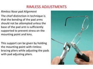 RIMLESS ADJUSTMENTS
Rimless Nose pad Alignment
The chief distinction in technique is
that the bending of the pad arms
should not be attempted unless the
base of the pad arm is sufficiently
supported to prevent stress on the
mounting point and lens.
This support can be given by holding
the mounting point with rimless
bracing pliers while adjusting the pads
with pad adjusting pliers.
 