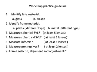 Workshop practice guideline
1. Identify lens material.
a. glass b. plastic
2. Identify frame material.
a. plastic( different type) b. metal (different type)
3. Measure spherical SVL? (at least 5 lenses)
4. Measure sphero cyl SVL? ( at least 5 lenses)
5. Measure bifocals? ( at least 3 lenses )
6. Measure progressives? ( at least 2 lenses )
7. Frame selectin, alignment and adjustment?
 