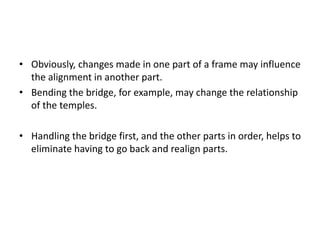 • Obviously, changes made in one part of a frame may influence
the alignment in another part.
• Bending the bridge, for example, may change the relationship
of the temples.
• Handling the bridge first, and the other parts in order, helps to
eliminate having to go back and realign parts.
 