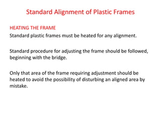 Standard Alignment of Plastic Frames
HEATING THE FRAME
Standard plastic frames must be heated for any alignment.
Standard procedure for adjusting the frame should be followed,
beginning with the bridge.
Only that area of the frame requiring adjustment should be
heated to avoid the possibility of disturbing an aligned area by
mistake.
 